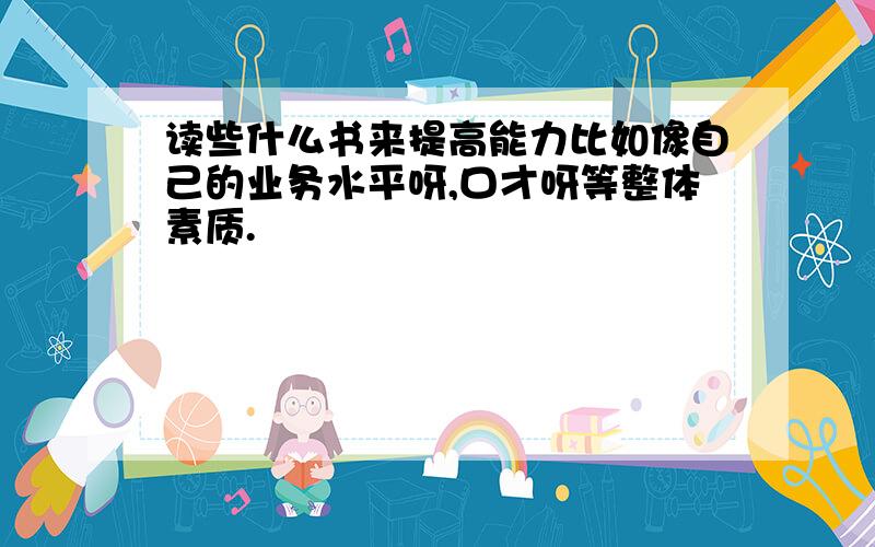 读些什么书来提高能力比如像自己的业务水平呀,口才呀等整体素质.