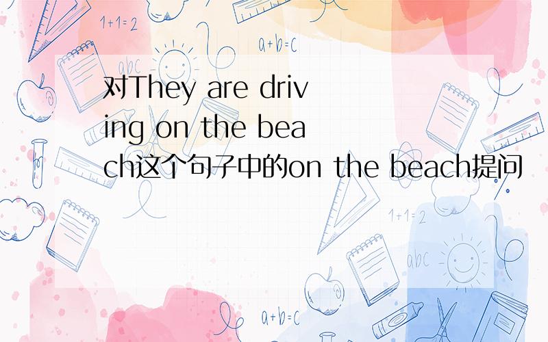 对They are driving on the beach这个句子中的on the beach提问