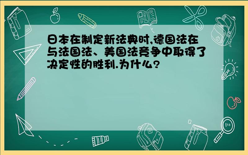 日本在制定新法典时,德国法在与法国法、美国法竞争中取得了决定性的胜利.为什么?