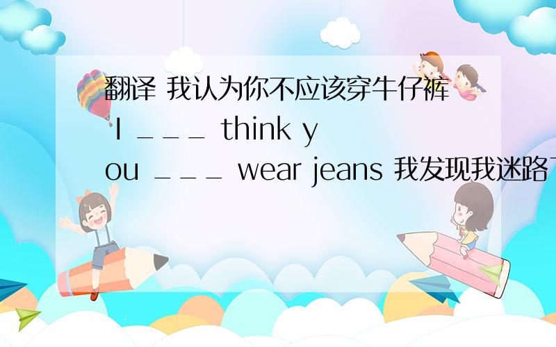 翻译 我认为你不应该穿牛仔裤 I ___ think you ___ wear jeans 我发现我迷路了 I ___ ___ that i was lost