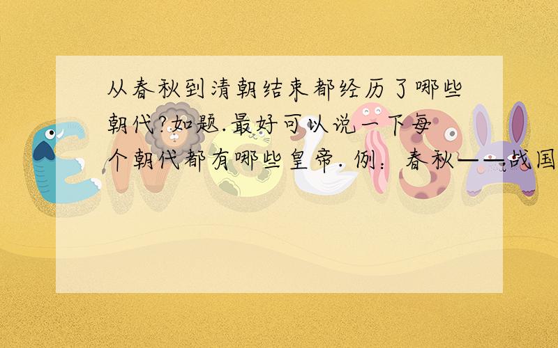 从春秋到清朝结束都经历了哪些朝代?如题.最好可以说一下每个朝代都有哪些皇帝. 例：春秋——战国——秦朝（秦始皇、XX帝、XX帝）.——XX朝（XX帝、XX帝.)