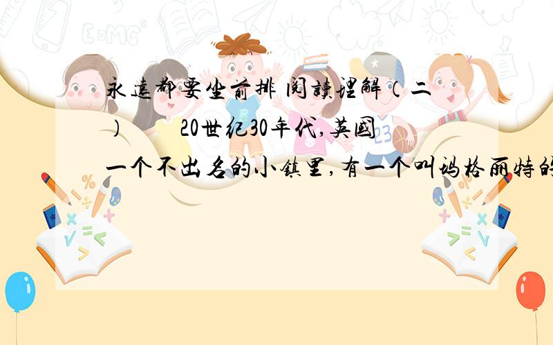 永远都要坐前排 阅读理解（二）　　20世纪30年代,英国一个不出名的小镇里,有一个叫玛格丽特的小姑娘,自小就受到严格的家庭教育.父亲经常向她灌输（shū sū）这样的观点：无论做什么事