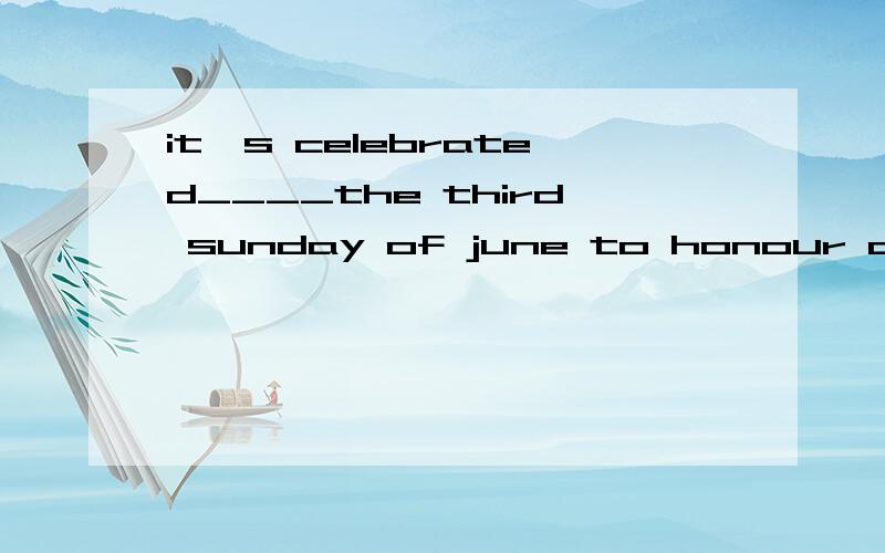 it's celebrated____the third sunday of june to honour all men who act like a father A on B in C atD during