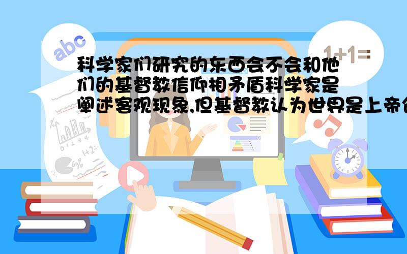 科学家们研究的东西会不会和他们的基督教信仰相矛盾科学家是阐述客观现象,但基督教认为世界是上帝创造的,在这样一种信仰下,科学家不会觉得他们的信仰和自己从事的工作相矛盾吗?