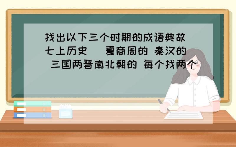 找出以下三个时期的成语典故（七上历史） 夏商周的 秦汉的 三国两晋南北朝的 每个找两个