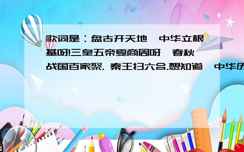 歌词是：盘古开天地,中华立根基呀!三皇五帝夏商周呀,春秋战国百家聚. 秦王扫六合.想知道《中华历史五千年》主题曲叫什么名字?盘古开天地,中华立根基呀!三皇五帝夏商周呀,春秋战国百家