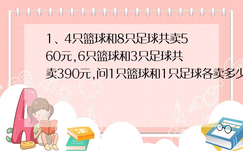 1、4只篮球和8只足球共卖560元,6只篮球和3只足球共卖390元,问1只篮球和1只足球各卖多少元?2、有10元钞票与5元钞票共128张,其中10元比5元的多260元,两种面额的钞票各有多少张?