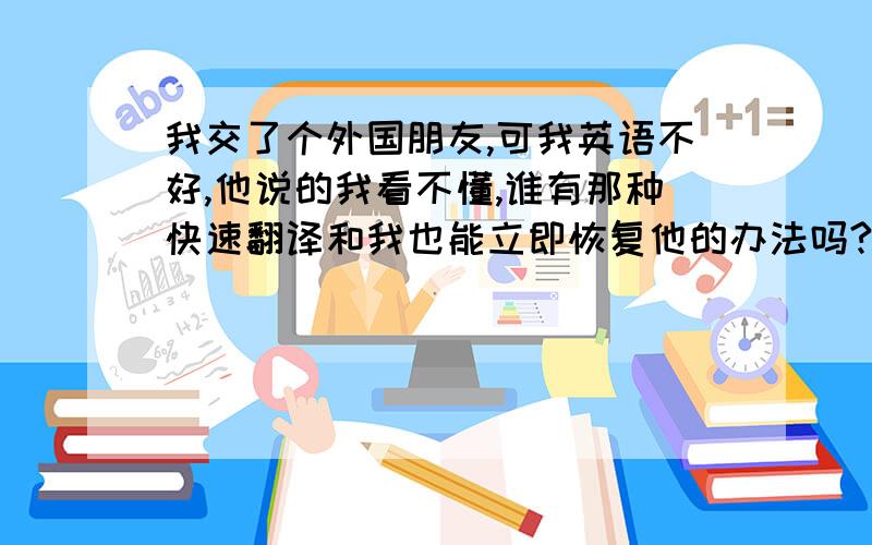 我交了个外国朋友,可我英语不好,他说的我看不懂,谁有那种快速翻译和我也能立即恢复他的办法吗?或者什么软件!说清楚具体怎么用啊？都没有看到下载