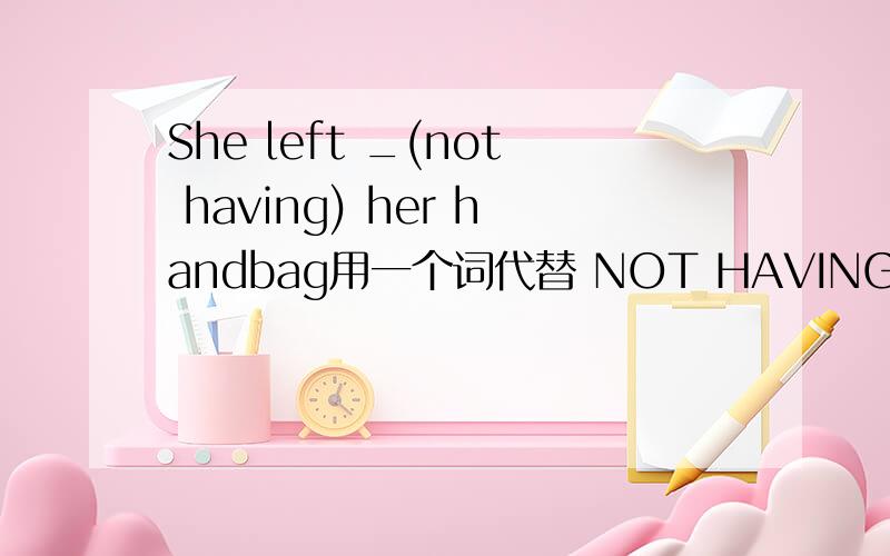 She left _(not having) her handbag用一个词代替 NOT HAVING,快