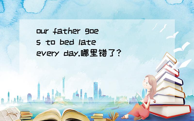 our father goes to bed late every day.哪里错了?