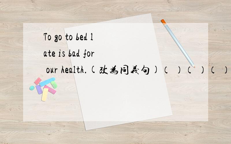 To go to bed late is bad for our health.(改为同义句)（ ）（ ）（ ）late is bad for our health.