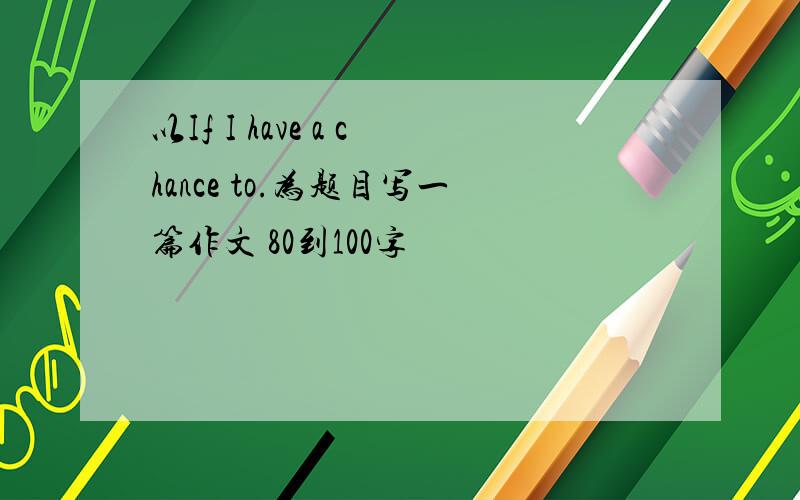 以If I have a chance to.为题目写一篇作文 80到100字