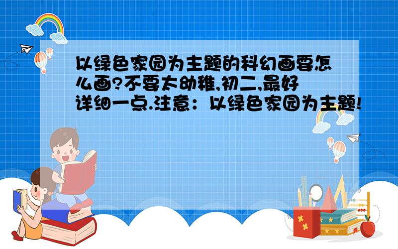 以绿色家园为主题的科幻画要怎么画?不要太幼稚,初二,最好详细一点.注意：以绿色家园为主题!