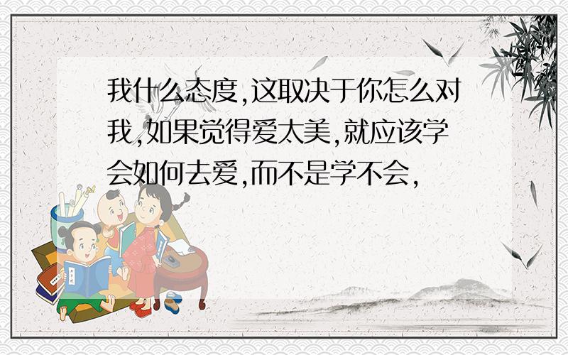 我什么态度,这取决于你怎么对我,如果觉得爱太美,就应该学会如何去爱,而不是学不会,