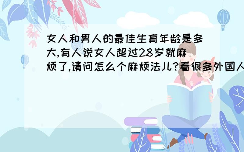 女人和男人的最佳生育年龄是多大,有人说女人超过28岁就麻烦了,请问怎么个麻烦法儿?看很多外国人30多都没结婚,对生育有什么影响?