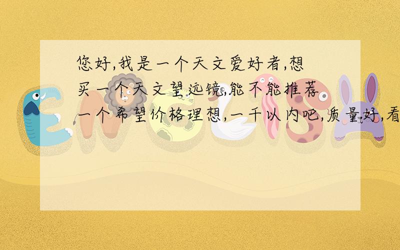 您好,我是一个天文爱好者,想买一个天文望远镜,能不能推荐一个希望价格理想,一千以内吧,质量好,看得远,大概能看得木星光环吧,有没有