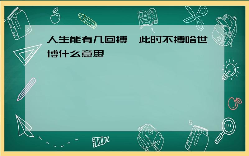 人生能有几回搏,此时不搏哈世博什么意思