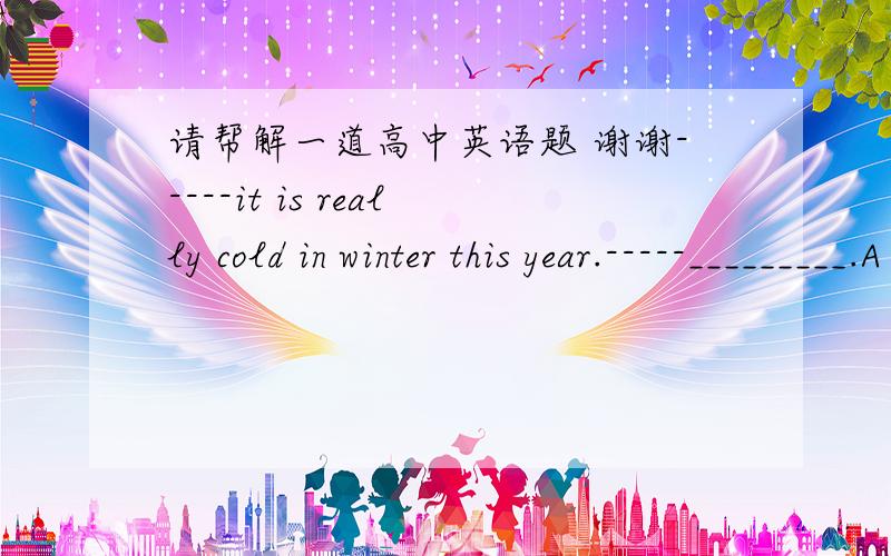 请帮解一道高中英语题 谢谢-----it is really cold in winter this year.-----_________.A so is it B  no , it isn;t.C i couldn't agree more  D as is it 答案是C  这个我懂 , 请问帮我说一下ABD怎么用 可以吗? 谢谢大家看清