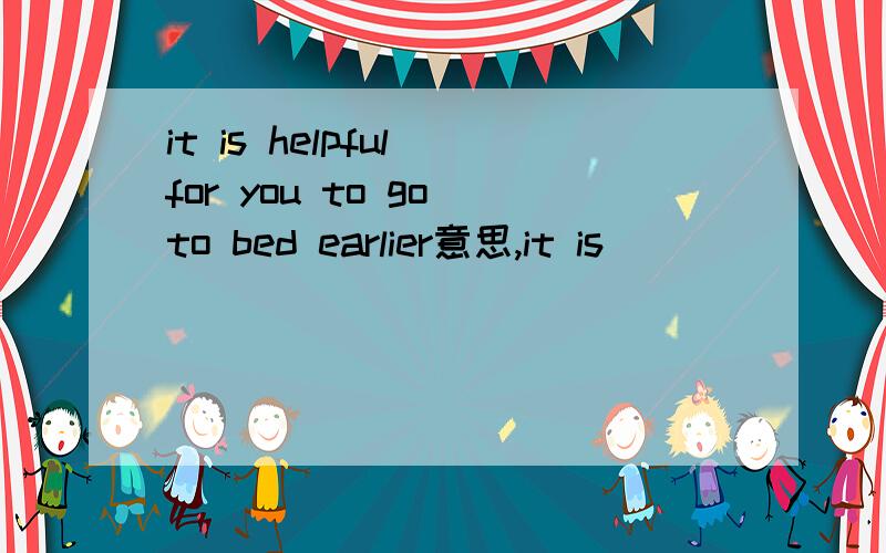 it is helpful for you to go to bed earlier意思,it is ___________(help) for you to go to bed earlier .怎么改,为什么?