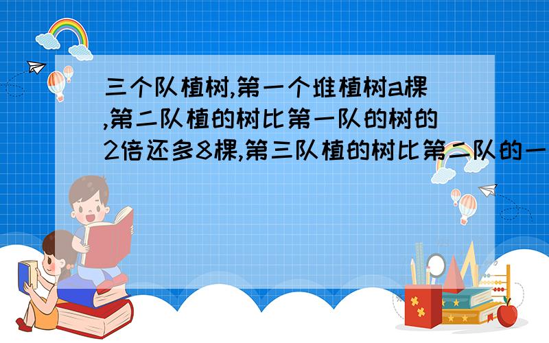 三个队植树,第一个堆植树a棵,第二队植的树比第一队的树的2倍还多8棵,第三队植的树比第二队的一半少6棵,问三队共植多少棵?并求当a=100棵时,三队共植树的棵数