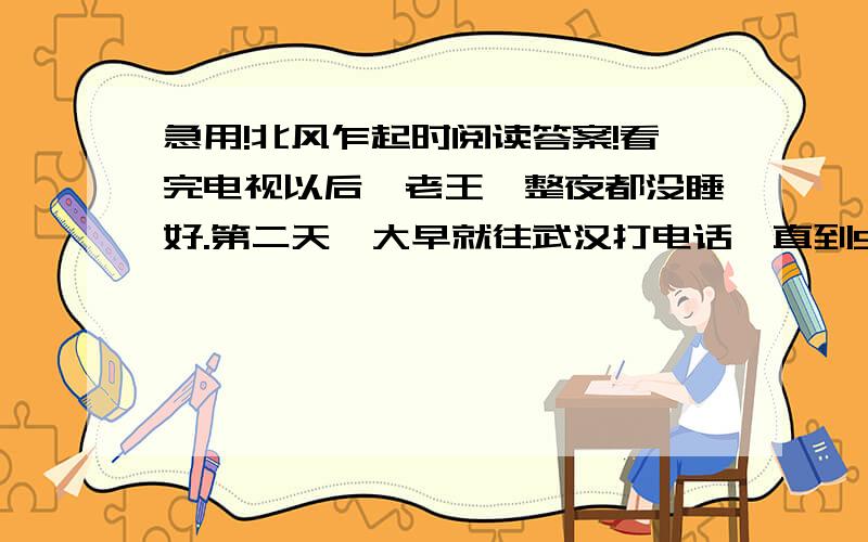 急用!北风乍起时阅读答案!看完电视以后,老王一整夜都没睡好.第二天一大早就往武汉打电话,直到9点,那端才响起儿子的声音：“爸,什么事?”他连忙问：“昨晚的天气预报看了没有?寒流快到