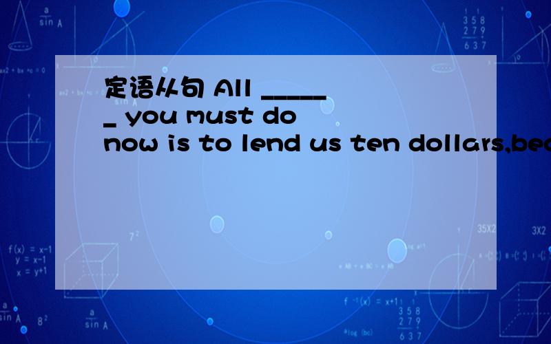 定语从句 All ______ you must do now is to lend us ten dollars,because we haven‘t brAll ______ you must do now is to lend us ten dollars,because we haven‘t brought any money with us at the moment.A.that B.what C.which D.things为什么不能