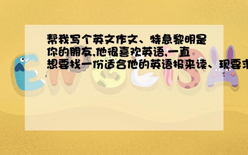 帮我写个英文作文、特急黎明是你的朋友,他很喜欢英语,一直想要找一份适合他的英语报来读、现要求你以书信的形式,向他介绍,《新世纪报,中学版》我现在急需这份作文,希望能帮忙、字数