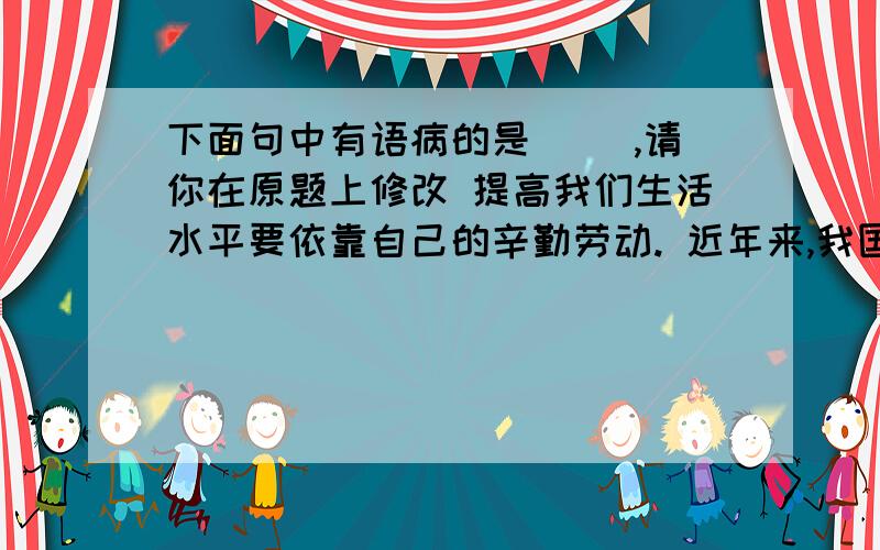 下面句中有语病的是（ ）,请你在原题上修改 提高我们生活水平要依靠自己的辛勤劳动. 近年来,我国大范围地区陆续遭遇了前所未有的空前旱灾.其实投篮就跟剪纸一样,只要多练习,就会有准