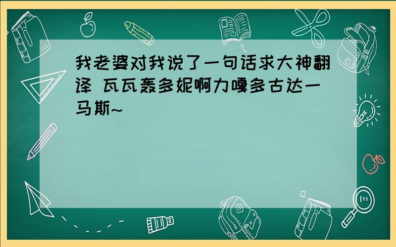 我老婆对我说了一句话求大神翻译 瓦瓦轰多妮啊力嘎多古达一马斯~