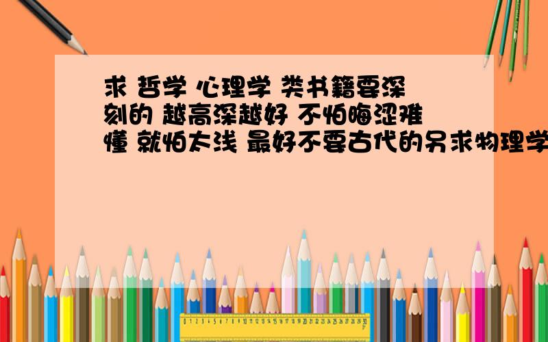 求 哲学 心理学 类书籍要深刻的 越高深越好 不怕晦涩难懂 就怕太浅 最好不要古代的另求物理学总分类 .例如：分为：力学 电磁学 等等如果太浅了一看就明白这样就没意思了 呵呵