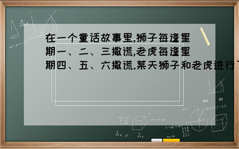 在一个童话故事里,狮子每逢星期一、二、三撒谎,老虎每逢星期四、五、六撒谎.某天狮子和老虎进行了一段对话.狮子说：“昨天是我的撒谎日.”老虎说：“昨天也是我的撒谎日.”根据以上