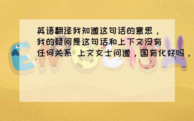 英语翻译我知道这句话的意思，我的疑问是这句话和上下文没有任何关系 上文女士问道，国有化好吗，男的说好，然后说现在又各种各样的交通工具，然后说让我们面对现实吧，车来了，而