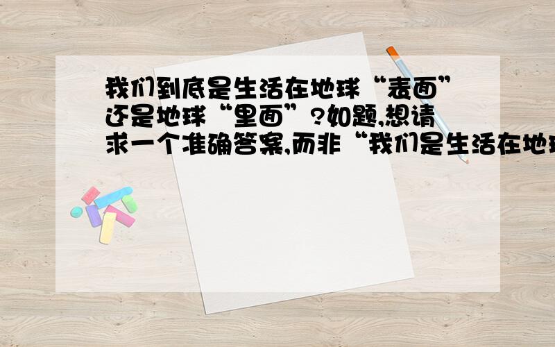 我们到底是生活在地球“表面”还是地球“里面”?如题,想请求一个准确答案,而非“我们是生活在地球上”这个的回答~如果说我们是生活在地球表面,那大气层不属于地球吗?