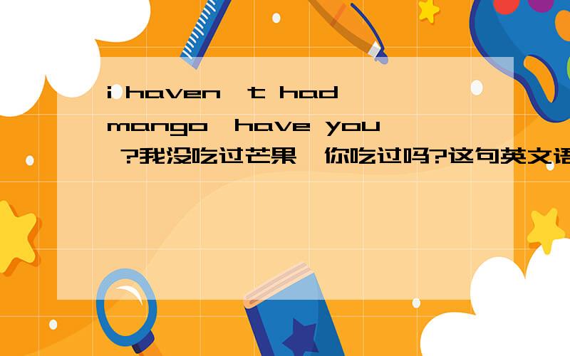 i haven't had mango,have you ?我没吃过芒果,你吃过吗?这句英文语法正确吗?