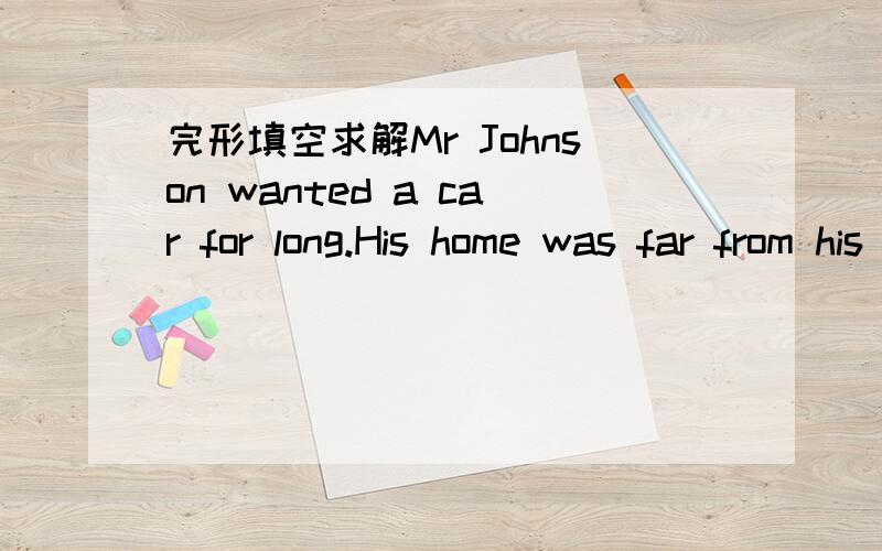 完形填空求解Mr Johnson wanted a car for long.His home was far from his factory.He had to set the alarm clock for his wife every night 1 he went to bed.The woman had to get up earlier.When breakfast was ready,she woke him up.Then he hurried to 2