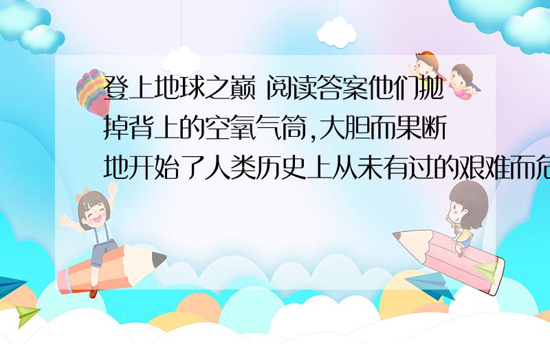 登上地球之巅 阅读答案他们抛掉背上的空氧气筒,大胆而果断地开始了人类历史上从未有过的艰难而危险的攀登. 　　现在,他们每跨越一步,就不得不停下来休息很长的时间.高山严重缺氧,他