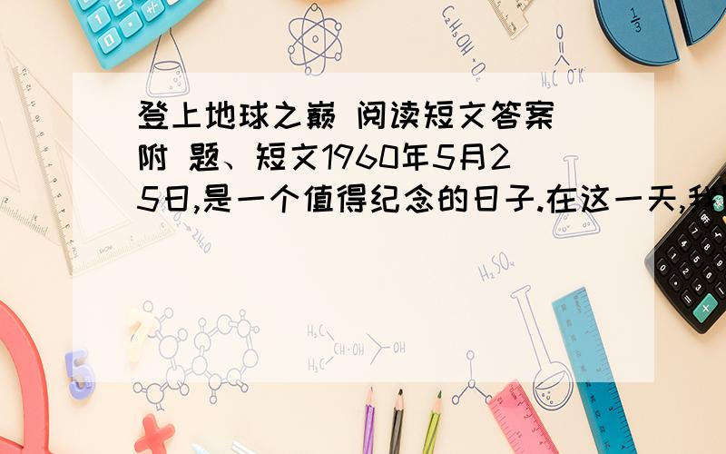 登上地球之巅 阅读短文答案 附 题、短文1960年5月25日,是一个值得纪念的日子.在这一天,我国优秀运动员王富洲、贡布,屈银华第一次从北坡登上了珠穆朗玛峰,在世界登山史上写下了光辉的一