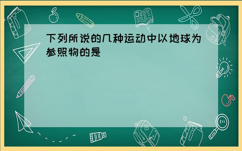 下列所说的几种运动中以地球为参照物的是