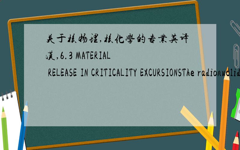 关于核物理,核化学的专业英译汉,6.3 MATERIAL RELEASE IN CRITICALITY EXCURSIONSThe radionuclides generated by an excursion are a function of the fissionable materialundergoing the reaction.The quantity of each fission product or actinide f