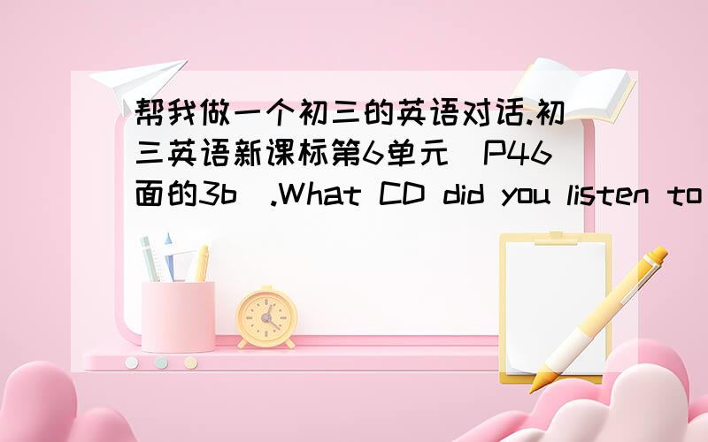 帮我做一个初三的英语对话.初三英语新课标第6单元（P46面的3b）.What CD did you listen to recently?What do you thing of it?Why?帮我想两种答语,也就是两个人的对话.A先问了B上面的问题,然后B一一回答.然