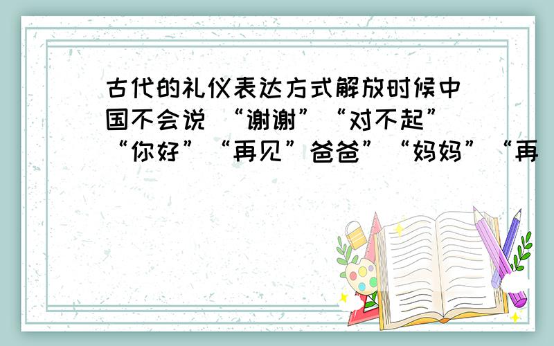 古代的礼仪表达方式解放时候中国不会说 “谢谢”“对不起”“你好”“再见”爸爸”“妈妈”“再 这些词语.是什么时候受到了西方文化影响?而我们以前的.谢谢对不起你好再见、都是怎