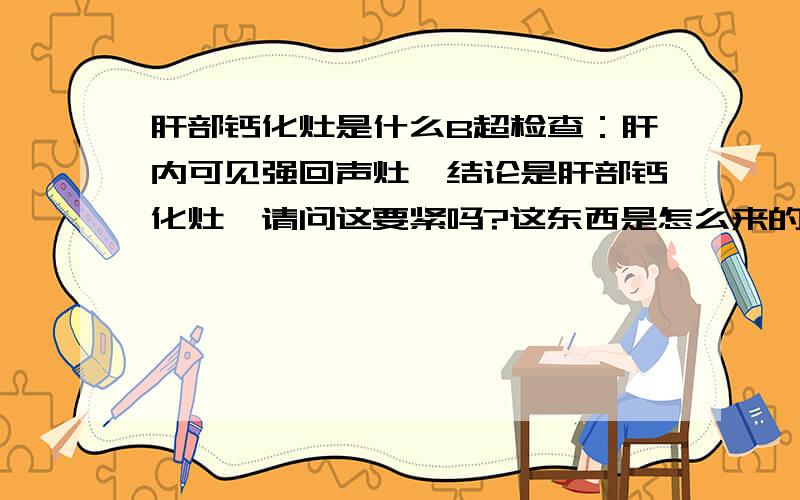 肝部钙化灶是什么B超检查：肝内可见强回声灶,结论是肝部钙化灶,请问这要紧吗?这东西是怎么来的,另外身体没其它不适.