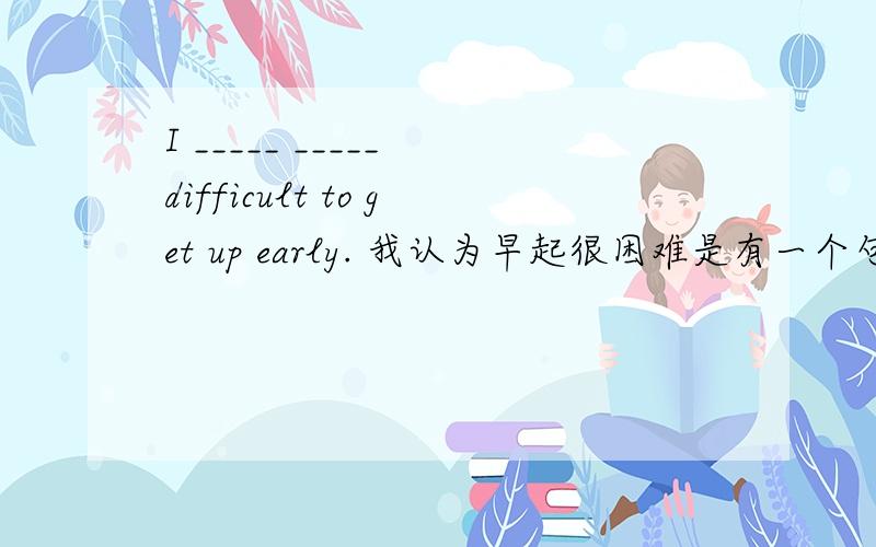 I _____ _____ difficult to get up early. 我认为早起很困难是有一个句式为 think it +adj.+to do sth. 问问为什么会没有be动词? 这里think后面的句子应该是宾语从句是个完整的句子才对嘛?