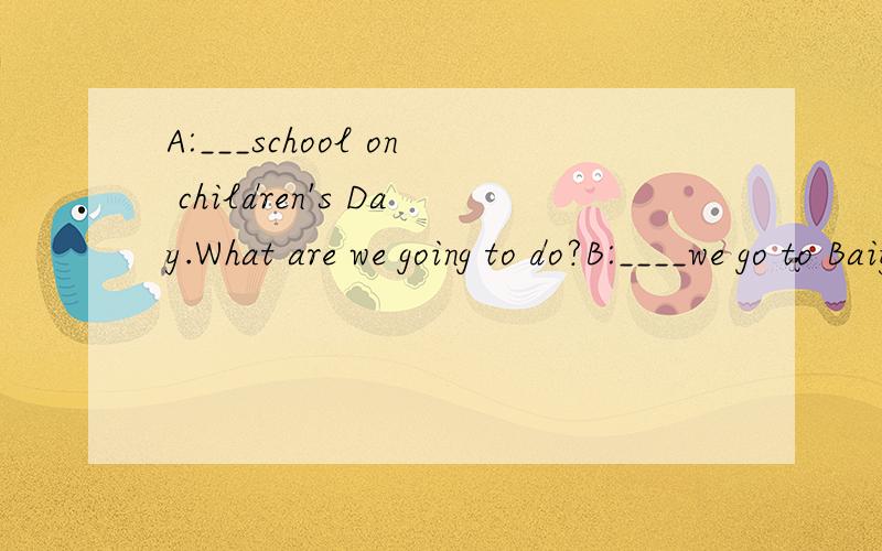 A:___school on children's Day.What are we going to do?B:____we go to Baiyun Mountain?A:We____A:___school on children's Day.What are we going to do?B:____we go to Baiyun Mountain?A:We_____been to Baiyun Mountain many times.What _________ going to the