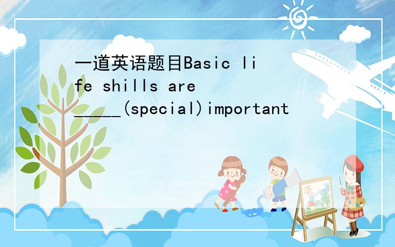 一道英语题目Basic life shills are _____(special)important