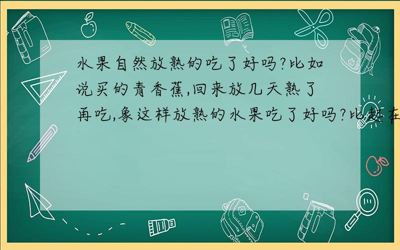 水果自然放熟的吃了好吗?比如说买的青香蕉,回来放几天熟了再吃,象这样放熟的水果吃了好吗?比起在树上长熟的哪一种更好?