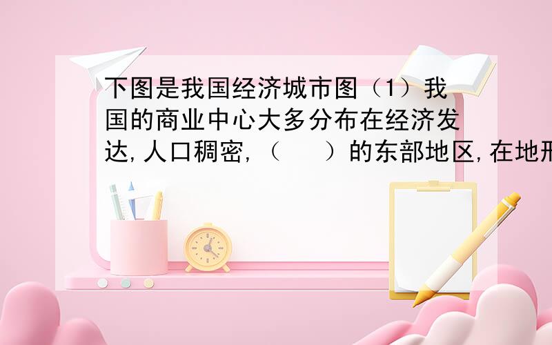 下图是我国经济城市图（1）我国的商业中心大多分布在经济发达,人口稠密,（   ）的东部地区,在地形上以（   ）为主,属我国地势第(    )级阶梯.（2）大型商业中心大多分布在(    )、(     )或(