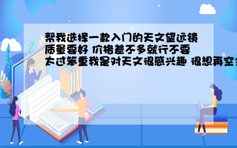 帮我选择一款入门的天文望远镜质量要好 价格差不多就行不要太过笨重我是对天文很感兴趣 很想再空余的时间去观测