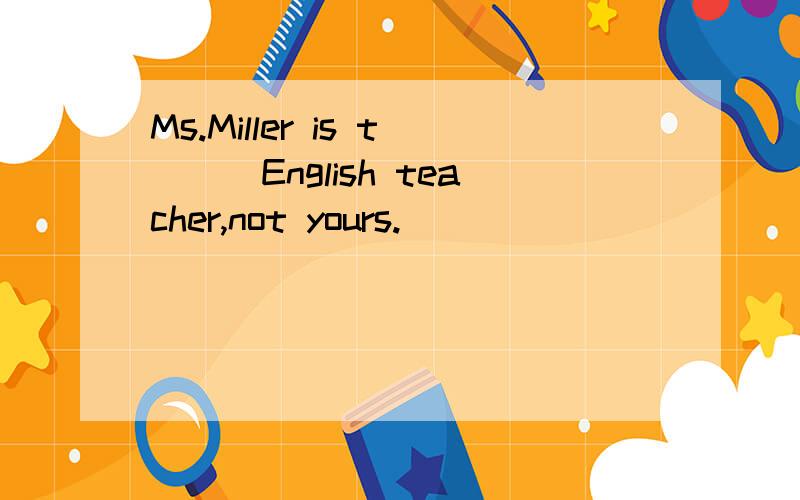 Ms.Miller is t___English teacher,not yours.