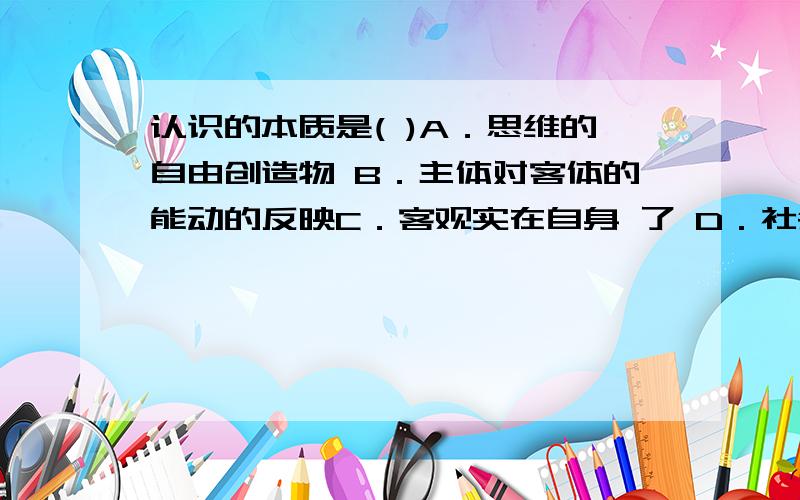 认识的本质是( )A．思维的自由创造物 B．主体对客体的能动的反映C．客观实在自身 了 D．社会实践